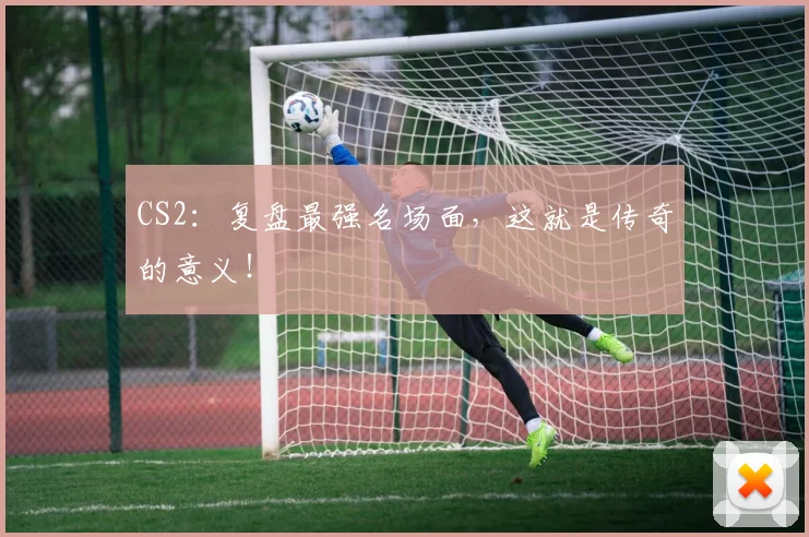 CS2:复盘最强名场面,这就是传奇的意义!