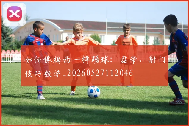 如何像梅西一样踢球:盘带、射门技巧教学_20260527112046
