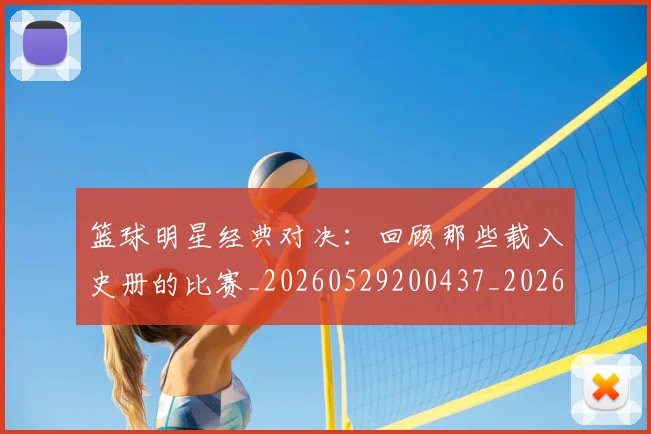 篮球明星经典对决：回顾那些载入史册的比赛_20260529200437_20260610165955