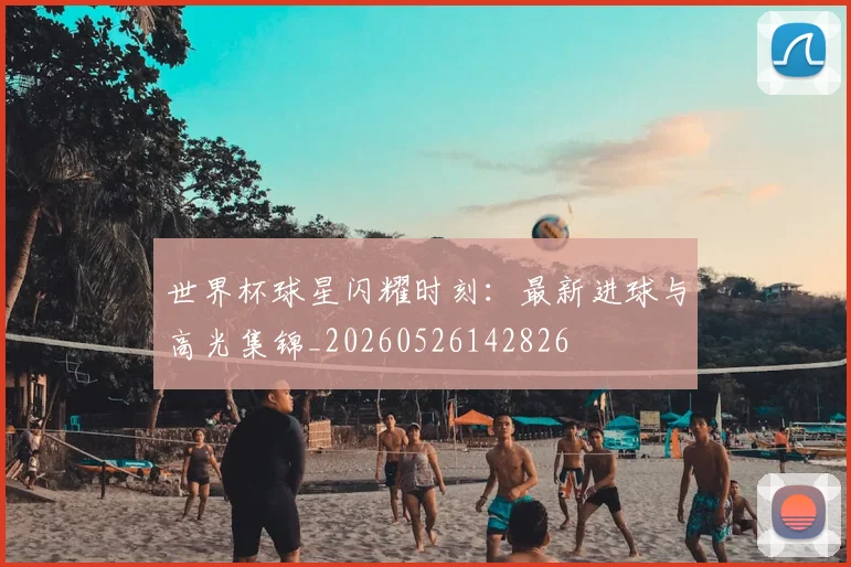 世界杯球星闪耀时刻：最新进球与高光集锦_20260526142826