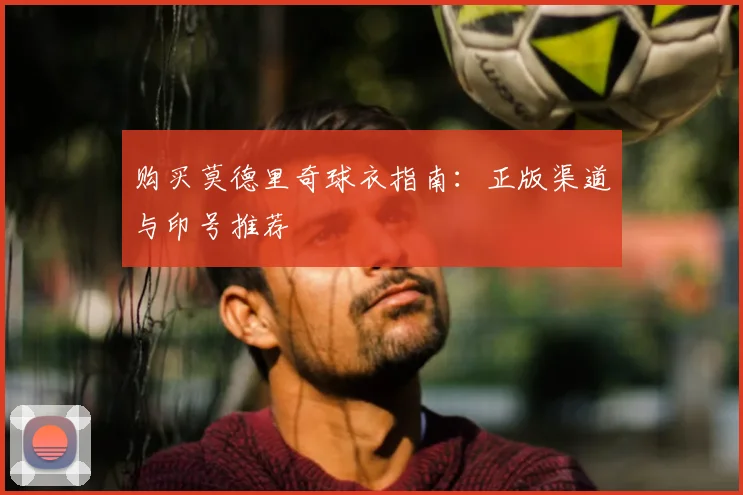 购买莫德里奇球衣指南:正版渠道与印号推荐