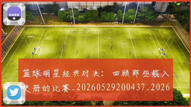 篮球明星经典对决：回顾那些载入史册的比赛_20260529200437_20260610165955